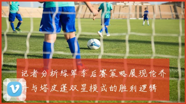 记者分析绿军季后赛策略展现伦乔丹与塔皮蓬双星模式的胜利逻辑