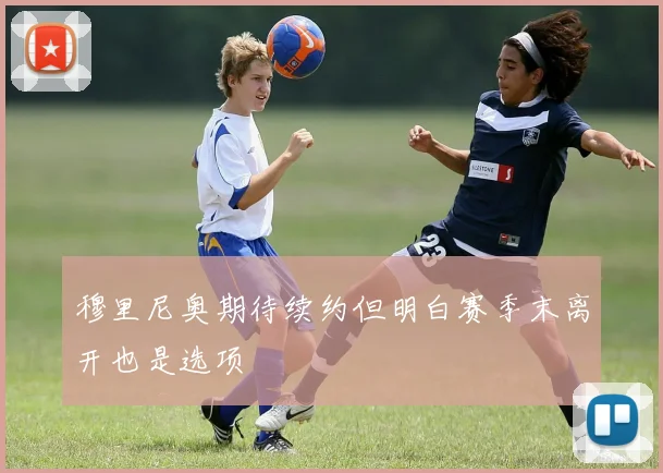 穆里尼奥期待续约但明白赛季末离开也是选项