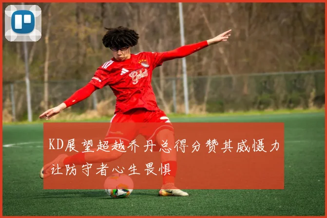 KD展望超越乔丹总得分赞其威慑力让防守者心生畏惧